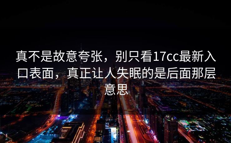 真不是故意夸张，别只看17cc最新入口表面，真正让人失眠的是后面那层意思