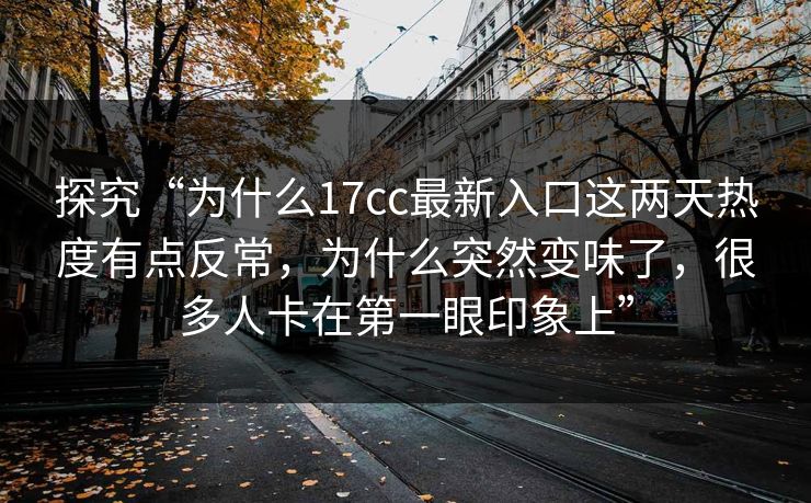 探究“为什么17cc最新入口这两天热度有点反常，为什么突然变味了，很多人卡在第一眼印象上”