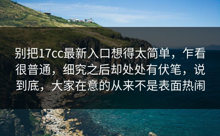 别把17cc最新入口想得太简单，乍看很普通，细究之后却处处有伏笔，说到底，大家在意的从来不是表面热闹