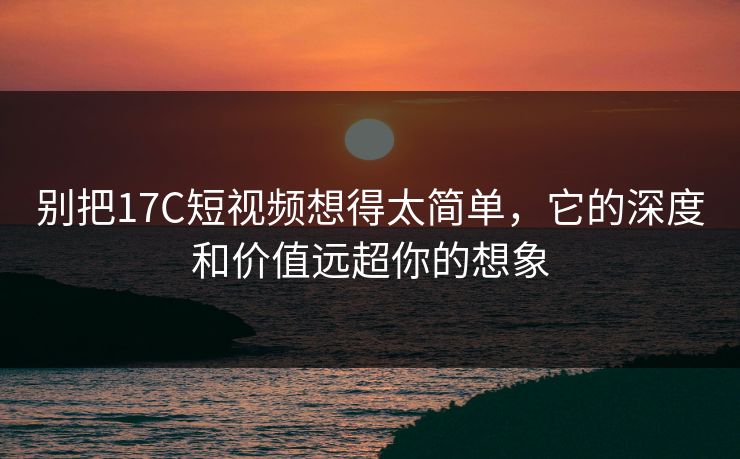 别把17C短视频想得太简单，它的深度和价值远超你的想象