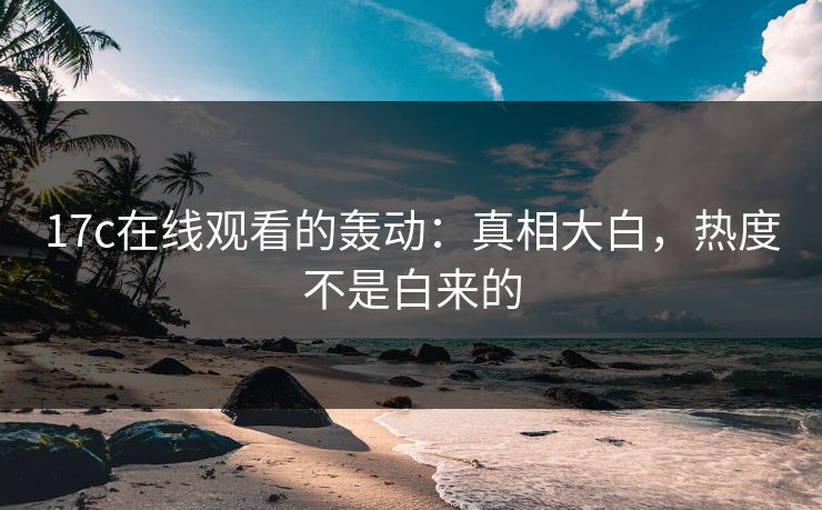 17c在线观看的轰动:真相大白,热度不是白来的 17c在线观看的轰动:真相大白,热度不是白来的