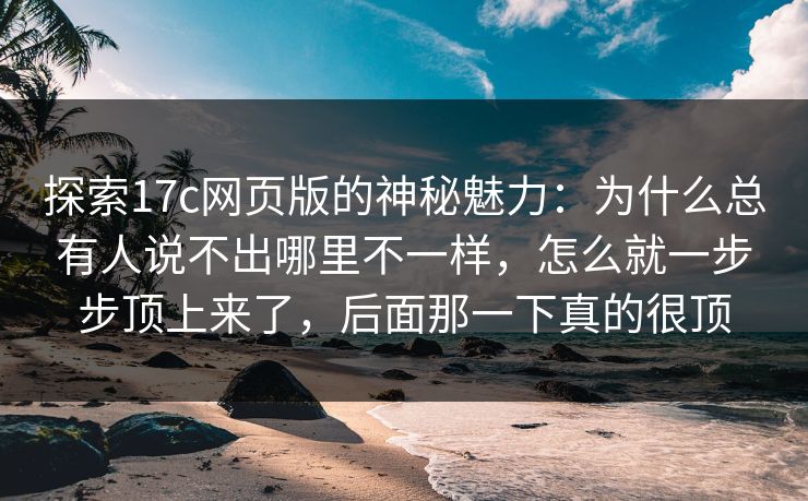 探索17c网页版的神秘魅力：为什么总有人说不出哪里不一样，怎么就一步步顶上来了，后面那一下真的很顶