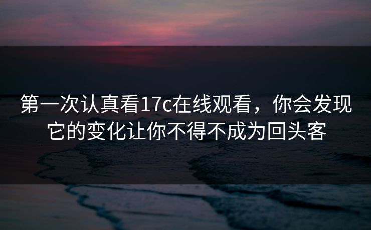 第一次认真看17c在线观看，你会发现它的变化让你不得不成为回头客