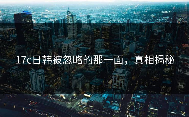 17c日韩被忽略的那一面，真相揭秘
