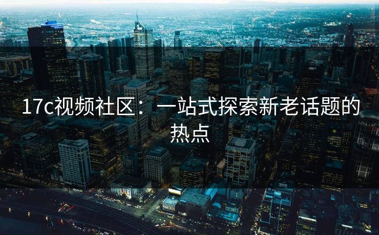 17c视频社区：一站式探索新老话题的热点