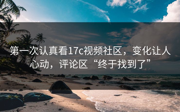 第一次认真看17c视频社区，变化让人心动，评论区“终于找到了”