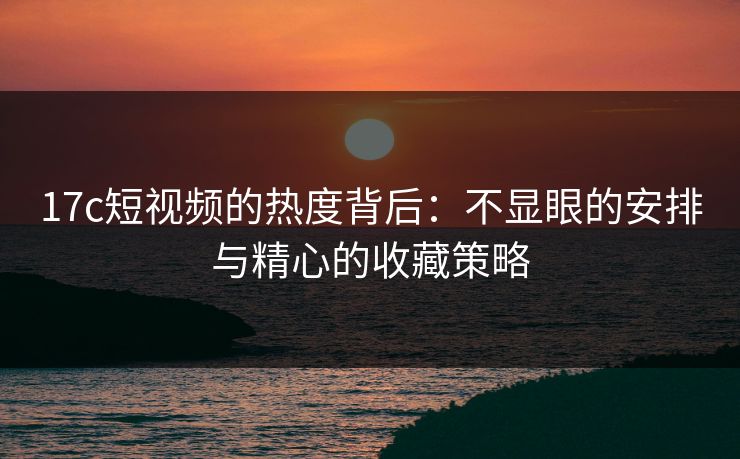 17c短视频的热度背后：不显眼的安排与精心的收藏策略