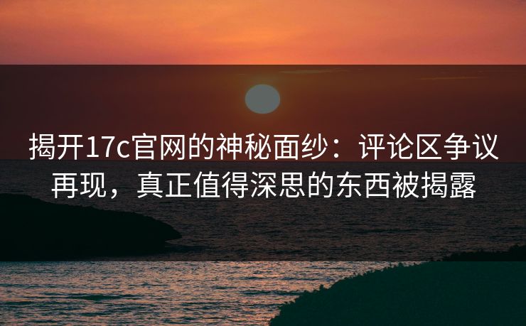 揭开17c官网的神秘面纱：评论区争议再现，真正值得深思的东西被揭露