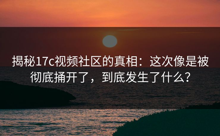 揭秘17c视频社区的真相：这次像是被彻底捅开了，到底发生了什么？