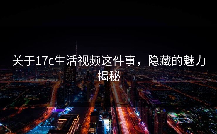 关于17c生活视频这件事，隐藏的魅力揭秘