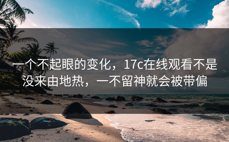一个不起眼的变化，17c在线观看不是没来由地热，一不留神就会被带偏